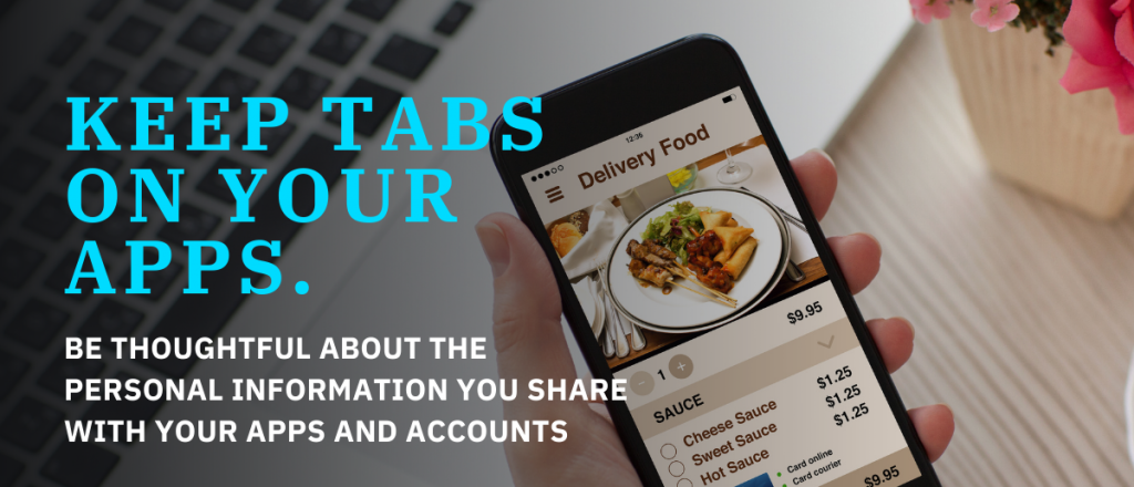 Keep tabs on your apps. Be thoughtful about the personal information you share with your apps and accounts.